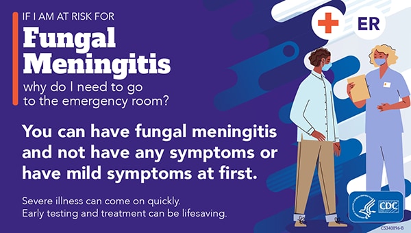 If I am At Risk for Fungal Meningitis why do I need to go to the Emergency Room? You can have Fungal Meningitis and not have any symptoms or have mild symptoms at first. Severe illness can come on quickly. Early testing and treatment can be life saving.