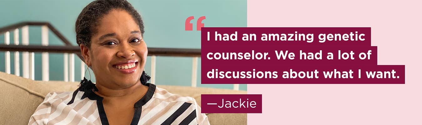 I had an amazing genetic counselor. We had a lot of discussions about what I want. Jackie.