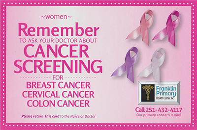 Women: Remember to ask your doctor about cancer screening for breast cancer, cervical cancer, and colon cancer. Please return this card to the nurse or doctor. Franklin Primary Health Center Inc. Call 251-432-4117. Our primary concern is you!