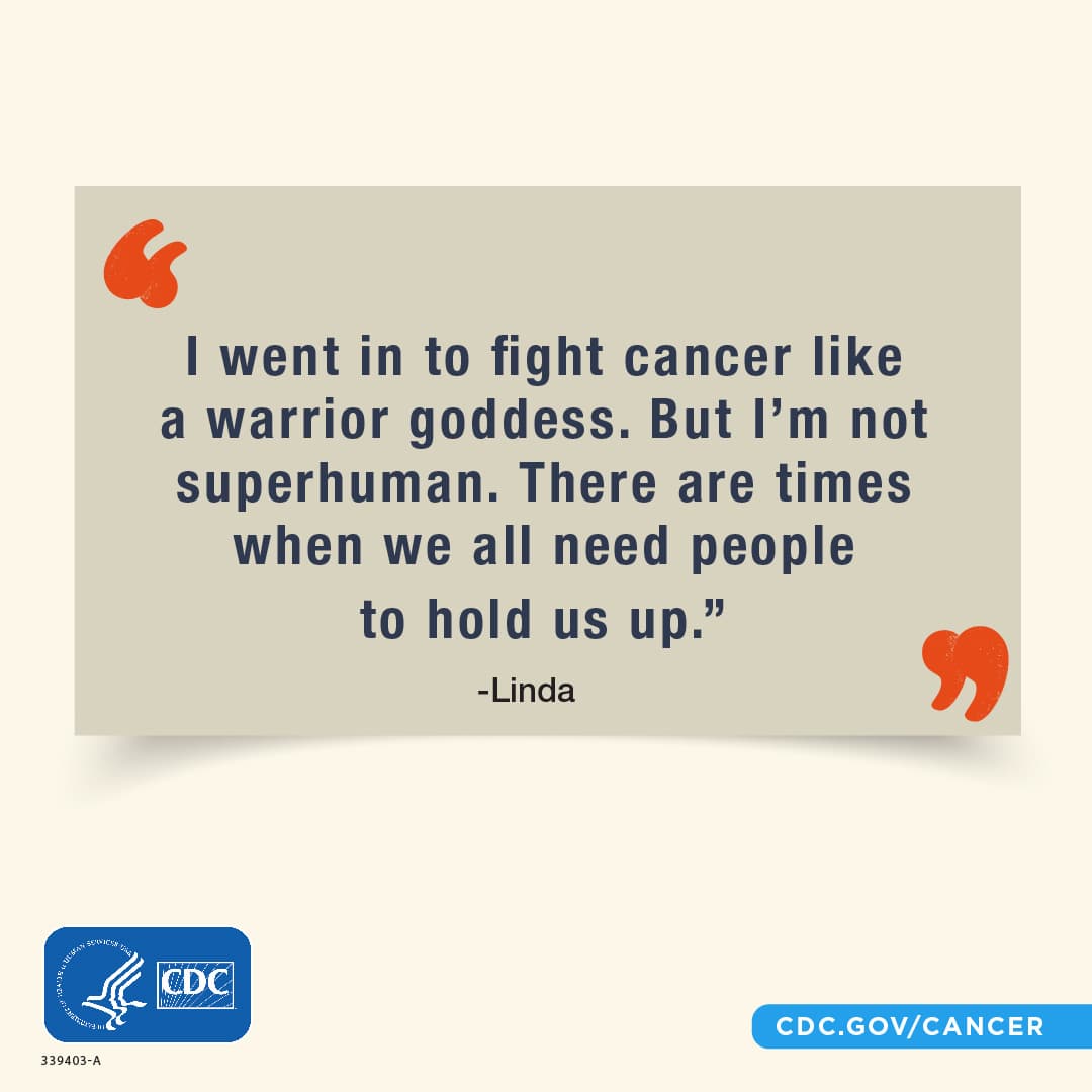 “I went in to fight cancer like a warrior goddess. But I’m not superhuman. There are times when we all need people to hold us up.”; Linda