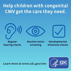 Help children with Congenital CMV get the care they need.  Regular hearing checks, routine vision screening, developmental milestone checks.  Learn more at www.cdc.gov/cmv