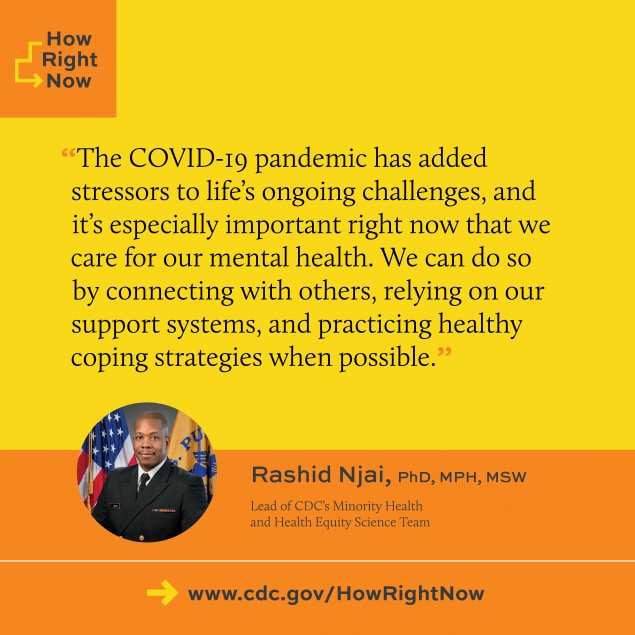Rashid Njai (CDC Minority Health and Health Equity Lead): The COVID-19 pandemic has added stressors to life's ongoing challenges, and it's especially important right now that we care for our mental health. We can do so by connecting with others, relying on our support systems, and practicing healthy copin strategies when possible."