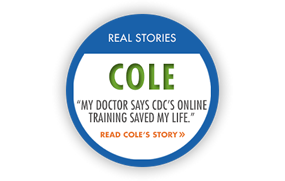 Real Story: Cole "My doctor says CDC's online training saved my life." Read Cole's story.