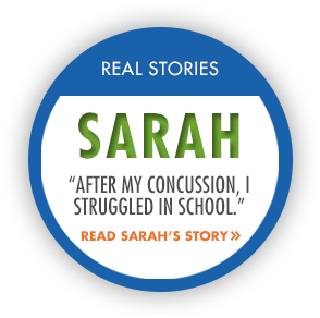 Real Stories. Sarah, "After my concussion, I struggled in school." Read Sarah's story.