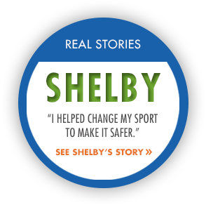Real Stories: Shelby. "I helped change my sport to make it safer." See Shelby's story.