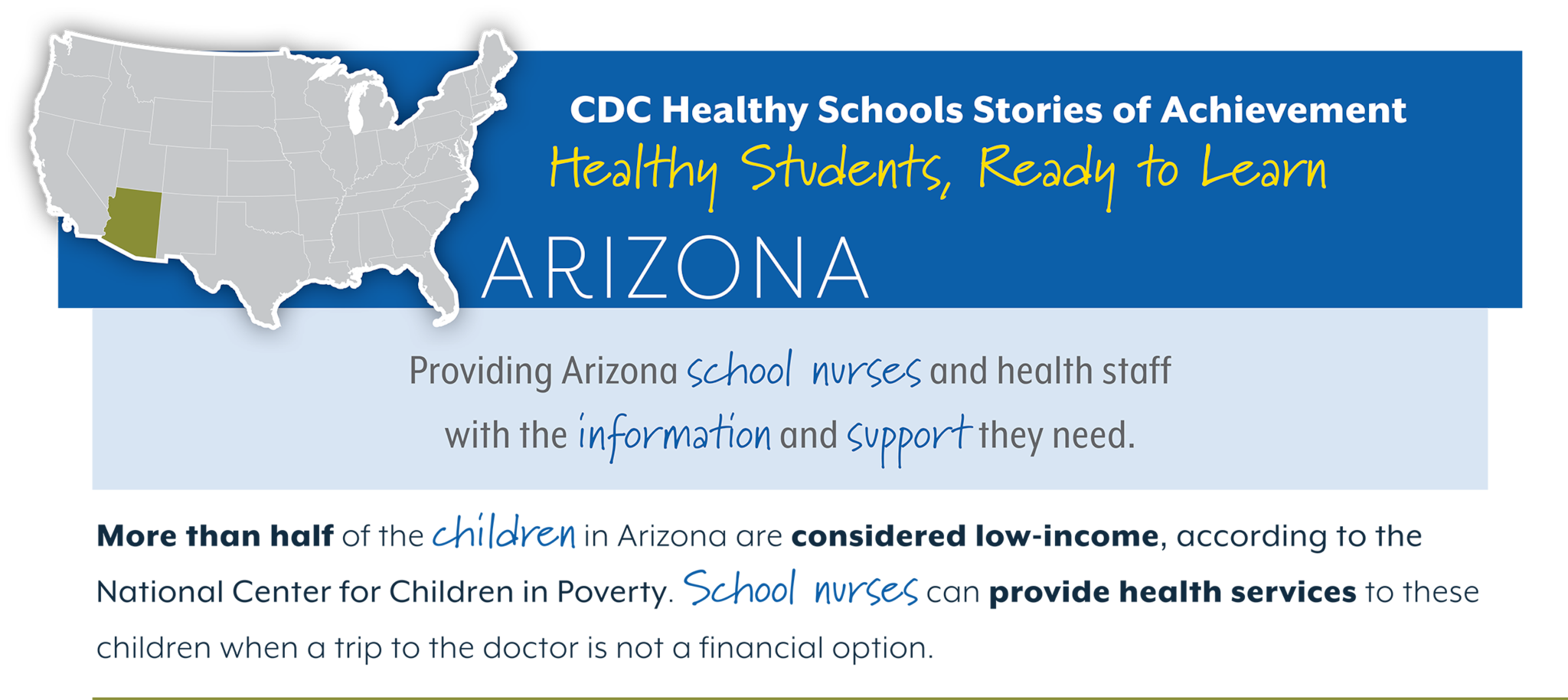 CDC Healthy Schools Stories of Achievement Healthy Students, Ready to Learn ARIZONA Providing Arizona school nurses and health staff  with the information and support they need. More than half of the children in Arizona are considered low-income, according to the  National Center for Children in Poverty. School nurses can provide health services to these  children when a trip to the doctor is not a financial option.