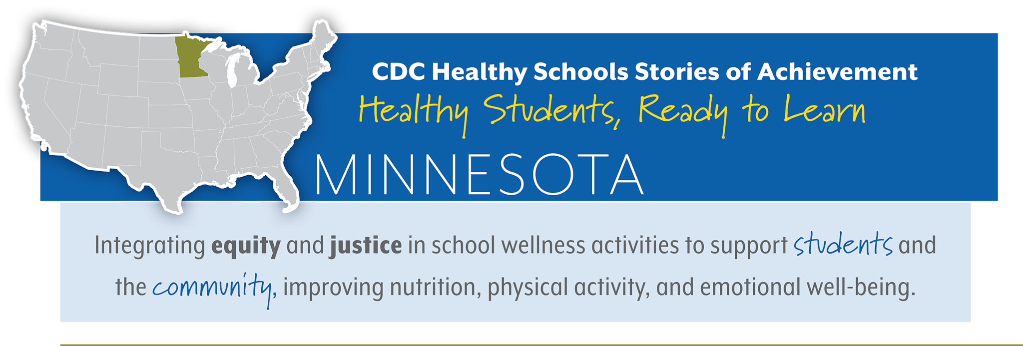 CDC Healthy Schools Stories of Achievement  Healthy Students, Ready to Learn  MINNESOTA Integrating equity and justice in school wellness activities to support students and  the community, improving nutrition, physical activity, and emotional well-being. 