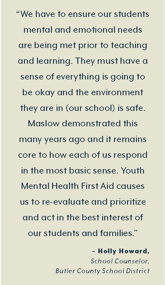  “We have to ensure our students’  mental and emotional needs are  being met prior to teaching and  learning. They must have a sense  of everything is going to be OK  and the environment they are  in (our school) is safe. Maslow  demonstrated this many years  ago, and it remains core to how  each of us respond in the most  basic sense. Youth Mental Health  First Aid causes us to re-evaluate  and prioritize and act in the best  interest of our students and  families.”  – Holly Howard,  School Counselor,  Butler County School District 
