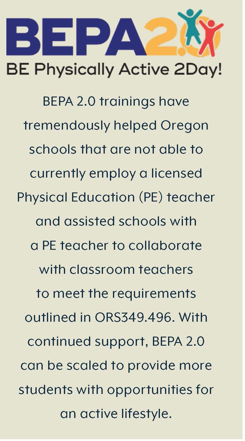 BE Physically Active 2Day (BEPA 2.0). BEPA 2.0 trainings have  tremendously helped Oregon  schools that are unable to  employ a licensed Physical  Education (PE) teacher and  helped schools with a PE  teacher to collaborate with  classroom teachers to meet  the requirements outlined in  ORS 349.496. With continued  support, BEPA 2.0 can be  scaled up to provide more  students with opportunities for  an active lifestyle.