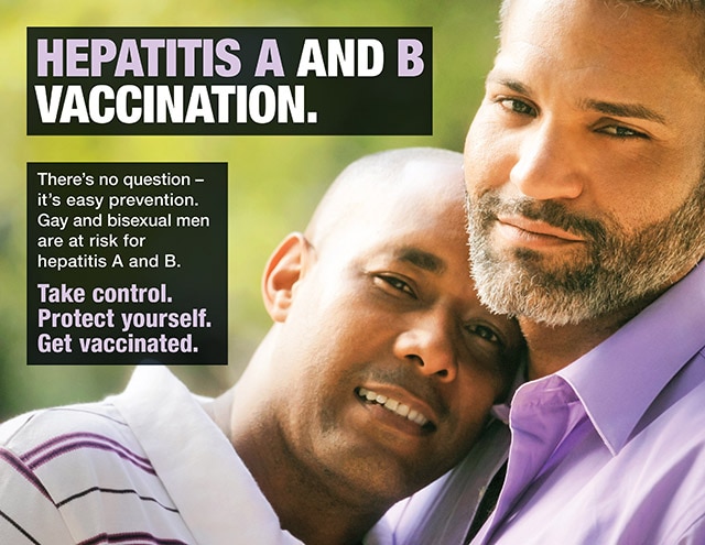 HEPATITIS A AND B VACCINATION. There’s no question – it’s easy prevention. Gay and bisexual men are at risk for hepatitis A and B. Take control. Protect yourself. Get vaccinated.