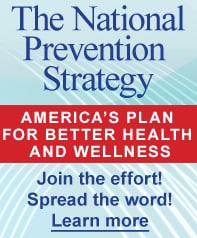 The National Prevention Strategy: America's Plan for Better Health and Wellness. Join the effort! Spread the word! Learn more...