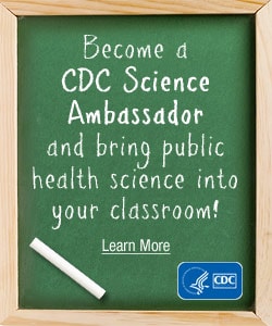 Become a CDC Science Ambassador and bring public health science into your classroom! Learn more…