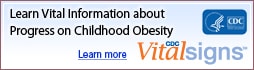 Learn Vital Information about Progress on Childhood Obesity. Learn more. CDC Vital Signs www.cdc.gov/VitalSigns