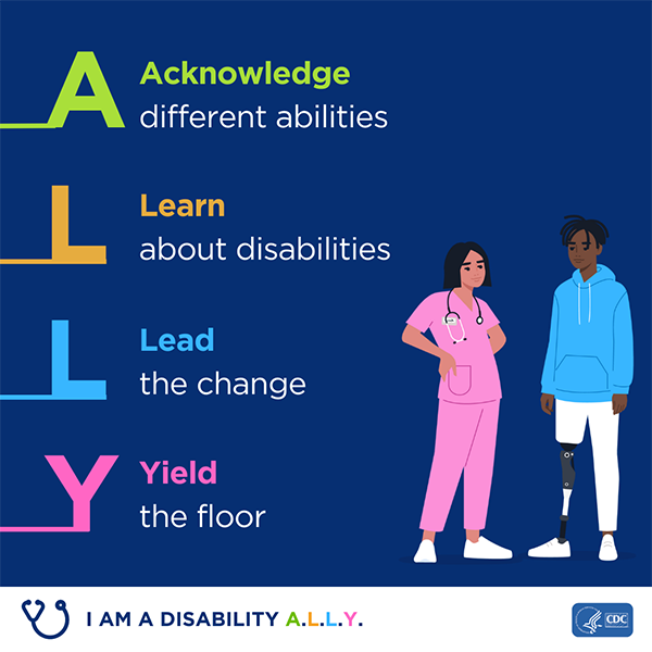 A square graphic with a graphic of a female healthcare provider and male patient. It is captioned with A- Acknowledge different disabilities, L Learn about disabilities, L- Lead the Change, Y- Yield the floor. The bottom has a graphic of stethoscope and captioned with 'I am a Disability ALLY'