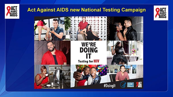CDC, through the Act Against AIDS initiative is launched a new national Testing Campaign called “Doing It. in 2015.   CDC recommends that all Americans aged 13 to 64 get tested at least once for HIV as a routine part of medical care, and that those at high risk get tested at least once a year.   HIV testing is an important component of high impact HIV prevention.   Undiagnosed infection remains an significant factor fueling the HIV epidemic – one analysis found that 30 percent of new HIV infections can be attributed to transmission from people who did not know they were infected.   Nearly one in eight Americans currently living with HIV do not know they are infected and may be unknowingly transmitting the virus to others.   Knowledge your HIV status is empowering. When people test negative, they can assess and modify their risk behaviors to help them stay uninfected. There are more tools available today to prevent HIV than ever before.   When someone tests positive, they can access life-saving medical care and treatment that allows them to stay healthy for many years, and also greatly reduces their risk of transmitting the virus.   You may have already seen some of the campaign creative throughout the hotel venue, but today marks the official launch of this new testing campaign.  There will be a national press release, the onset of national media buys, and a campaign launch event at this evenings NGO/CBO village.   I am excited about this new resource to encourage all Americans—especially those at greatest risk for HIV to get tested for HIV.