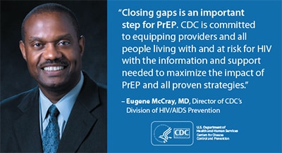 This graphic depicts a quotation from Dr. Eugene McCray, Director of the Division of HIV/AIDS Prevention (DHAP) at Centers for Disease Control and Prevention (CDC): “Closing gaps is an important step for PrEP. CDC is committed to equipping providers and all people living with and at risk for HIV with the information and support needed to maximize the impact of PrEP and all proven strategies.”