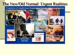The New/Old Normal: Urgent Realities Too many chronic diseases are urgent and give us a landscape of our urgent realities – that we work to combat every day and take a great toll on our communities. Obesity, diabetes, ongoing tobacco use, tuberculosis, sexually transmitted disease, cardiovascular disease, enormous health disparities just in our country, let alone looking at things from the global frame. So the problems that affect Americans' lives every day are also urgent in our minds. And these problems also bring up the same challenges that the urgent threats bring up, complacency being chief among them. Many of these threats are preventable, but are still increasing in communities across our country. More and more people are not able to enjoy the best possible quality of health as a result. Each of us has major role to play in combating these threats by supporting the research and programs necessary to ensure that people and our partners have access to the best possible health protection information and tools they need to make decisions about health. Business as usual is not enough; we must do more – and do it faster, smarter, better and cheaper, I might add. - if we are to make an impact. WHAT A MANDATE! Faster, better, smarter and cheaper. What if we treated our urgent realities with the same zeal, commitment, concern that we combat urgent threats – Would we make a difference … I think so. What if all the accidents that occur over a year occurred in one night? What if all the people who are going to die from tobacco-related illnesses in a year dies in one day? What would be your response today? What if we targeted conditions that lead to institutionalization of the elderly? Mike Mcgee in his book, Health Politics, he states how since 1980 there has been a nearly 15% decrease in the prevalence of chronic disability and institutionalization among people 65 and older. A drop in disability translate directly into cost savings since it is 7x more expensive to care for a disabled senior vs. a healthy one. Incontinence affects 13m, half of all nursing home patients, at a cost of nearly $12B per year. Major activity limitations are a common cause of nursing home admissions. The most common cause is arthritis, affecting 50% of people >65, and as estimated 60m by 2020. Hip fractures are a second source of immobility, projected to occur 420,000 times in the year 2020, nearly all fall related. (mainly the result of poor supervision and unsafe environments) In addition to the obvious benefits of medical treatment and the creation of safe environments, the expansion of exercise and muscle strengthening could make a real difference in the incidence of falls and fractures. Finally, a focus on medications, their interactions, assistance in their accurate and regular administration and regular evaluation would lead to further improvement. Dollars spent on both geriatric training and the prevention of these conditions most likely to cause disability and institutionalization are an extraordinary investment. Adding a single month of independence acc to Dr.McGee and health to America’s senior pop’n would save $5B. A10% decrease in hospitalization and institutionalization would accrue $50B in savings per year. Don’t you want this to occur before we get there?! With the prediction that >1m people will be 100 years of age or older by 20/20, prevention and health maintenance need to drive our discussions now!