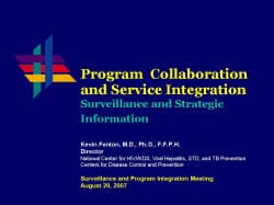 Program Collaboration and Service Integration Surveillance and Strategic Information Kevin Fenton, M.D., Ph.D., F.F.P.H. Director National Center for HIV/AIDS, Viral Hepatitis, STD, and TB Prevention Centers for Disease Control and Prevention Surveillance and Program Integration Meeting August 20, 2007