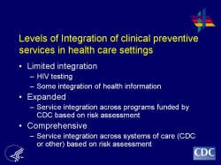 Levels of Integration of clinical preventive services in health care settings Limited integration HIV testing Some integration of health information Expanded Service integration across programs funded by CDC based on risk assessment Comprehensive Service integration across systems of care (CDC or other) based on risk assessment