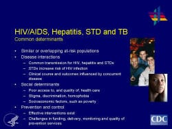 HIV/AIDS, Hepatitis, STD and TBCommon determinants --Similar or overlapping at-risk populations --Disease interactions Common transmission for HIV, hepatitis and STDs, e.g., sexual risk behaviors STDs increase risk of HIV infection Clinical course and outcomes influenced by concurrent disease Social determinants Poor access to, and quality of, health care Stigma, discrimination, homophobia Socioeconomic factors, such as poverty Prevention and control Effective interventions exist to reduce the burden of TB, viral hepatitis, most STDs, and HIV Challenges in funding, delivery, monitoring and quality of prevention services