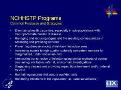 NCHHSTP Programs Common Purposes and Strategies Eliminating health disparities, especially in sub-populations with disproportionate burden of disease Managing and reducing stigma and the resulting consequences in accessing and providing services Preventing disease among at-risk/un-infected persons Increasing access to high quality, culturally competent services for marginalized, under and uninsured Interrupting transmission of infection using similar methods of partner counseling, elicitation, referral, and contact investigations Diagnosing disease and providing expeditious treatment and/or referral for care Maintaining systems that assure confidentiality Monitoring infections in the population (i.e., case surveillance)