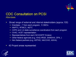 CDC Consultation on PCSI Attendees Broad range of external and internal stakeholders (approx.100) Grantees – 7 from each program, 5 CBO’s NNPTC, RTMCC, AETC CSTE and 3-4 state surveillance coordinators from each program CHAC, ACET representation Representatives from each NCHHSTP Division Other federal agencies (e.g. HHS,HRSA, SAMSHA, OPA, ) Non federal partners (e.g. ASTHO, NACCHO, ASHA) 40 Project areas represented