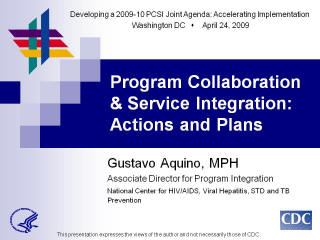 Developing a 2009-10 PCSI Joint Agenda: Accelerating Implementation Washington DC April 24, 2009. Program Collaboration & Service Integration: Actions and Plans Gustavo Aquino, MPH. Associate Director for Program Integration National Center for HIV/AIDS, Viral Hepatitis, STD and TB Prevention