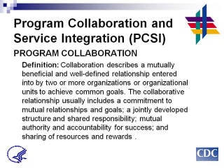 Program Collaboration & Service Integration Program Collaboration Definition: Collaboration describes a mutually beneficial and well-defined relationship entered into by two or more organizations or organizational units to achieve common goals. The collaborative relationship usually includes a commitment to mutual relationships and goals; a jointly developed structure and shared responsibility; mutual authority and accountability for success; and sharing of resources and rewards.