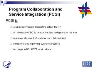 Program Collaboration & Service Integration PCSI is: A Strategic Program Imperative at NCHHSTP. An attempt by CDC to remove barriers and get out of the way. A gradual alignment of systems (surv, lab, training). Influencing and improving business practices. A change in NCHHSTP work culture.