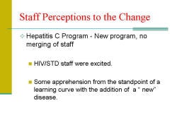 Staff Perceptions to the Change Hepatitis C Program - New program, no merging of staff - HIV/STD staff were excited. - Some apprehension from the standpoint of a learning curve with the addition of a “ new” disease.