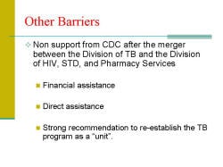 Other Barriers Non support from CDC after the merger between the Division of TB and the Division of HIV, STD, and Pharmacy Services - Financial assistance - Direct assistance - Strong recommendation to re-establish the TB program as a “unit”.