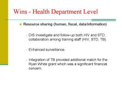 Wins - Health Department Level Resource sharing (human, fiscal, data/information) - DIS investigate and follow-up both HIV and STD; collaboration among training staff (HIV, STD, TB). - Enhanced surveillance. - Integration of TB provided additional match for the Ryan White grant which was a significant financial concern. 