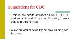 Suggestions for CDC Train public health advisors on STD, TB, HIV, and hepatitis and allow them flexibility to work across program lines. Allow maximum flexibility on how funding can be used. 