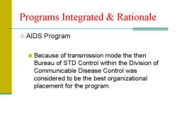 Programs Integrated & Rationale AIDS Program - Because of transmission mode the then Bureau of STD Control within the Division of Communicable Disease Control was considered to be the best organizational placement for the program. 