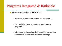 Programs Integrated & Rationale The then Division of HIV/STD - Serviced a population at risk for hepatitis C. - Had sufficient resources to support a new program. - Interested in including viral hepatitis prevention services in clinical and outreach settings.