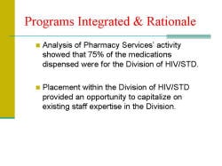 Programs Integrated & Rationale Analysis of Pharmacy Services’ activity showed that 75% of the medications dispensed were for the Division of HIV/STD. Placement within the Division of HIV/STD provided an opportunity to capitalize on existing staff expertise in the Division.
