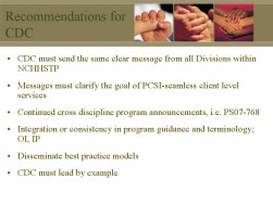 Recommendations for CDC CDC must send the same clear message from all Divisions within NCHHSTP Messages must clarify the goal of PCSI-seamless client level services Continued cross discipline program announcements, i.e. PS07-768 Integration or consistency in program guidance and terminology; OI, IP Disseminate best practice models CDC must lead by example