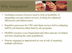 Why Integration? Declining resources forced a need to look at feasibility of integrating core prevention services; looking for enhanced efficiencies and effectiveness Repetitive processes for CBO and client services led to realigning staff by job function rather than by silo programs HDHHS resources were fragmented and often unaware of related activities targeting the same populations Persons engaging in unprotected sex are at risk of acquiring multiple infections