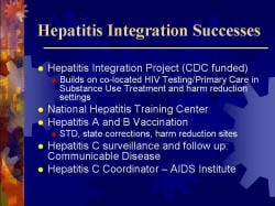 Hepatitis Integration Successes Hepatitis Integration Project (CDC funded) - Builds on co-located HIV Testing/Primary Care in Substance Use Treatment and harm reduction settings National Hepatitis Training Center Hepatitis A and B Vaccination - STD, state corrections, harm reduction sites Hepatitis C surveillance and follow up: Communicable Disease Hepatitis C Coordinator – AIDS Institute