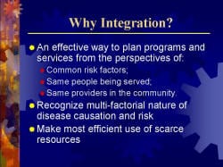 Why Integration? An effective way to plan programs and services from the perspectives of: - Common risk factors; - Same people being served; - Same providers in the community. Recognize multi-factorial nature of disease causation and risk Make most efficient use of scarce resources
