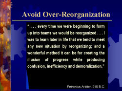 Avoid Over-Reorganization '...every time we were beginning to form up into teams we would be reorganized...I was to learn later in life that we tend to meet any new situation by reorganizing; and a wonderful method it can be for creating the illusion of progress while producing confusion, inefficiency and demoralization.' -Petronius Arbiter, 210 B.C. 