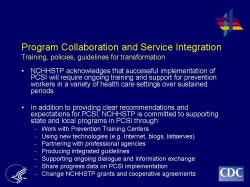 Program Collaboration and Service Integration Training, policies, guidelines for transformation    NCHHSTP acknowledges that successful implementation of PCSI will require ongoing training and support for prevention workers in a variety of health care settings over sustained periods.     In addition to providing clear recommendations and expectations for PCSI, NCHHSTP is committed to supporting state and local programs in PCSI through:  Work with Prevention Training Centers   Using new technologies (e.g. Internet, blogs, listserves)   Partnering with professional agencies 􀂾   Producing integrated guidelines   Supporting ongoing dialogue and information exchange   Share progress data on PCSI implementation   Change NCHHSTP grants and cooperative agreements