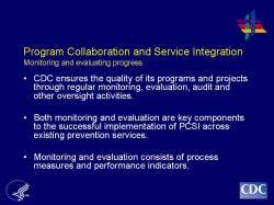 Program Collaboration and Service Integration Monitoring and evaluating progress    CDC ensures the quality of its programs and projects through regular monitoring, evaluation, audit and other oversight activities.     Both monitoring and evaluation are key components to the successful implementation of PCSI across existing prevention services.    Monitoring and evaluation consists of process measures and performance indicators.