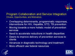 Program Collaboration and Service Integration Drivers, Opportunities, and Motivators    Overlapping determinants, programmatic responses, interventions for HIV, Hepatitis, STD, TB prevention  Moving towards a more holistic model of prevention services  Need to accelerate reductions in health disparities  Desire to improve delivery of prevention services to clients  Advances in diagnostic technology and treatment   More efficient use federal resources