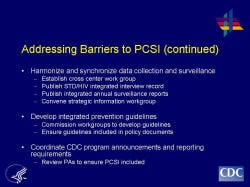 Addressing Barriers to PCSI (continued) Harmonize and synchronize data collection and surveillance Establish cross center work group Publish STD/HIV integrated interview record Publish integrated annual surveillance reports Convene strategic information workgroup Develop integrated prevention guidelines Commission workgroups to develop guidelines Ensure guidelines included in policy documents Coordinate CDC program announcements and reporting requirements Review PAs to ensure PCSI included
