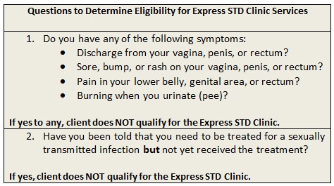 Questions to Determine Eligibility for Express STD Clinic Services 1. Do you have any of the following symptoms:, Discharge from your vagina, penis, or rectum?, Sore, bump, or rash on your vagina, penis, or rectum?, Pain in your lower belly, genital area, or rectum?, Burning when you urinate (pee)?, If yes to any, client does NOT qualify for the Express STD Clinic. 2. Have you been told that you need to be treated for a sexually transmitted infection but not yet received the treatment? If yes, client does NOT qualify for the Express STD Clinic. 