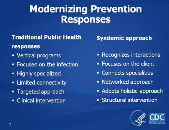 Modernizing Prevention Responses. Traditional Public Health responses. Vertical programs, Focused on the infection, Highly specialized, Limited connectivity, Targeted approach, Clinical intervention. Syndemic approach. Recognizes interactions, Focuses on the client, Connects specialities. Networked approach, Adopts holistic approach. Structural intervention