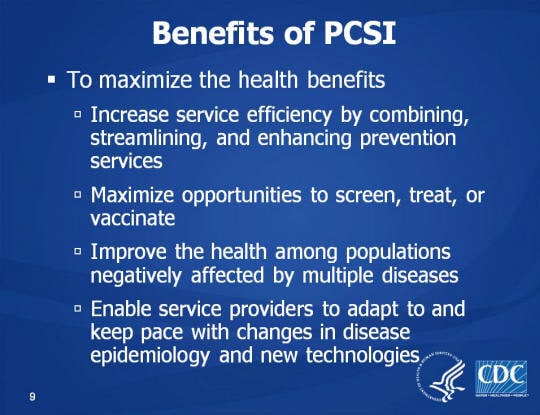 Benefits of PCSI. To maximize the health benefits. Increase service efficiency by combining, streamlining, and enhancing prevention services. Maximize opportunities to screen, treat, or vaccinate, Improve the health among populations negatively affected by multiple diseases, Enable service providers to adapt to and keep pace with changes in disease epidemiology and new technologies