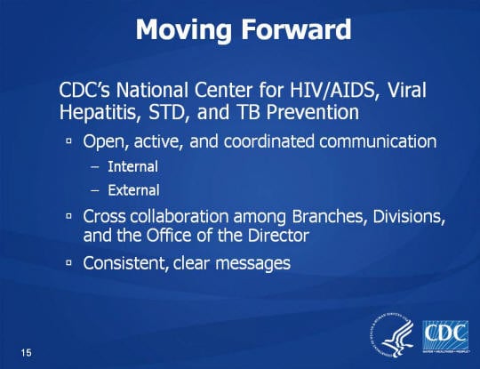 Moving Forward. CDC’s National Center for HIV/AIDS, Viral Hepatitis, STD, and TB Prevention. Open, active, and coordinated communication. Internal, External, Cross collaboration among Branches, Divisions, and the Office of the Director. Consistent, clear messages