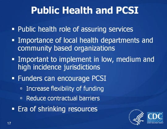 Public Health and PCSI. Public health role of assuring services, Importance of local health departments and community based organizations, Important to implement in low, medium and high incidence jurisdictions, Funders can encourage PCSI, Increase flexibility of funding, Reduce contractual barriers, Era of shrinking resources